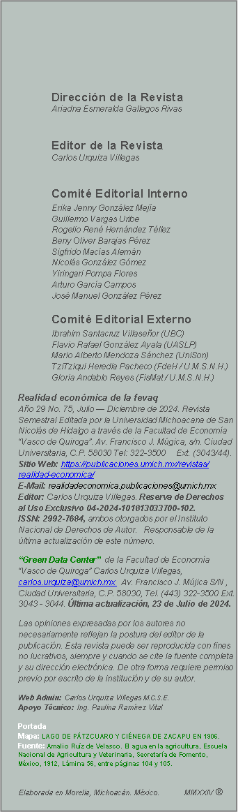 Cuadro de texto:                                                                                  	Direccin de la Revista                                              	Ariadna Esmeralda Gallegos Rivas    							        		Editor de la Revista                                             	Carlos Urquiza Villegas	Comit Editorial Interno                     	Erika Jenny Gonzlez Meja                   	Guillermo Vargas Uribe                           	                                 	Rogelio Ren Hernndez Tllez                             	Beny Oliver Barajas Prez                                          	Sigfrido Macas Alemn                         	         	Nicols Gonzlez Gmez                         	      	Yiringari Pompa Flores                                          	Arturo Garca Campos                                         	Jos Manuel Gonzlez Prez                              	    			                    	Comit Editorial Externo 	     	Ibrahim Santacruz Villaseor (UBC)         	Flavio Rafael Gonzlez Ayala (UASLP)        	Mario Alberto Mendoza Snchez (UniSon)                             	TziTziqui Heredia Pacheco (FdeH / U.M.S.N.H.) 	Gloria Andablo Reyes (FisMat / U.M.S.N.H.)	Realidad econmica de la fevaq                             Ao 29 No. 75, Julio  Diciembre de 2024. Revista Semestral Editada por la Universidad Michoacana de San Nicols de Hidalgo a travs de la Facultad de Economa Vasco de Quiroga. Av. Francisco J. Mgica, s/n. Ciudad Universitaria, C.P. 58030 Tel: 322-3500     Ext. (3043/44).                                                                                 Sitio Web: https://publicaciones.umich.mx/revistas/realidad-economica/                                                           E-Mail: realidadeconomica.publicaciones@umich.mx                                         Editor: Carlos Urquiza Villegas. Reserva de Derechos   al Uso Exclusivo 04-2024-101813033700-102.            ISSN: 2992-7684, ambos otorgados por el Instituto Nacional de Derechos de Autor.   Responsable de la ltima actualizacin de este nmero.                      Green Data Center  de la Facultad de Economa Vasco de Quiroga Carlos Urquiza Villegas, carlos.urquiza@umich.mx   Av. Francisco J. Mjica S/N , Ciudad Universitaria, C.P. 58030, Tel. (443) 322-3500 Ext. 3043 - 3044. ltima actualizacin, 23 de Julio de 2024. Las opiniones expresadas por los autores no necesariamente reflejan la postura del editor de la publicacin. Esta revista puede ser reproducida con fines no lucrativos, siempre y cuando se cite la fuente completa y su direccin electrnica. De otra forma requiere permiso previo por escrito de la institucin y de su autor. Web Admin: Carlos Urquiza Villegas M.C.S.E.                                                            Apoyo Tcnico: Ing. Paulina Ramrez Vital  							            Portada 					            Mapa: LAGO DE PTZCUARO Y CINEGA DE ZACAPU EN 1906. Fuente: Amalio Ruz de Velasco. El agua en la agricultura, Escuela Nacional de Agricultura y Veterinaria, Secretara de Fomento, Mxico, 1912, Lmina 56, entre pginas 104 y 105.                                     					           Elaborada en Morelia, Michoacn. Mxico.            MMXXIV   